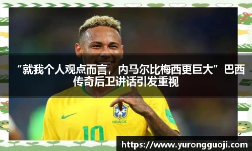 “就我个人观点而言，内马尔比梅西更巨大”巴西传奇后卫讲话引发重视